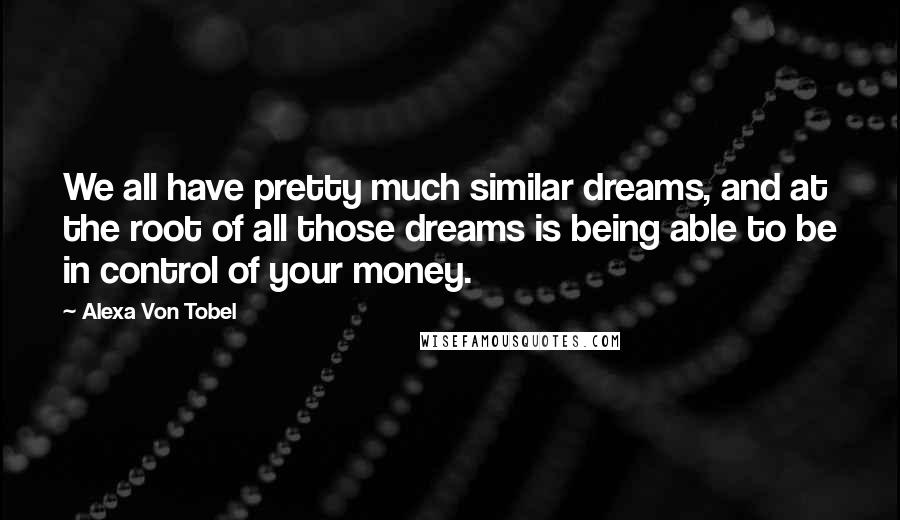 Alexa Von Tobel Quotes: We all have pretty much similar dreams, and at the root of all those dreams is being able to be in control of your money.