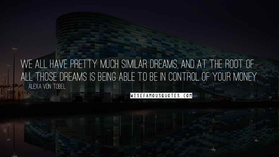 Alexa Von Tobel Quotes: We all have pretty much similar dreams, and at the root of all those dreams is being able to be in control of your money.