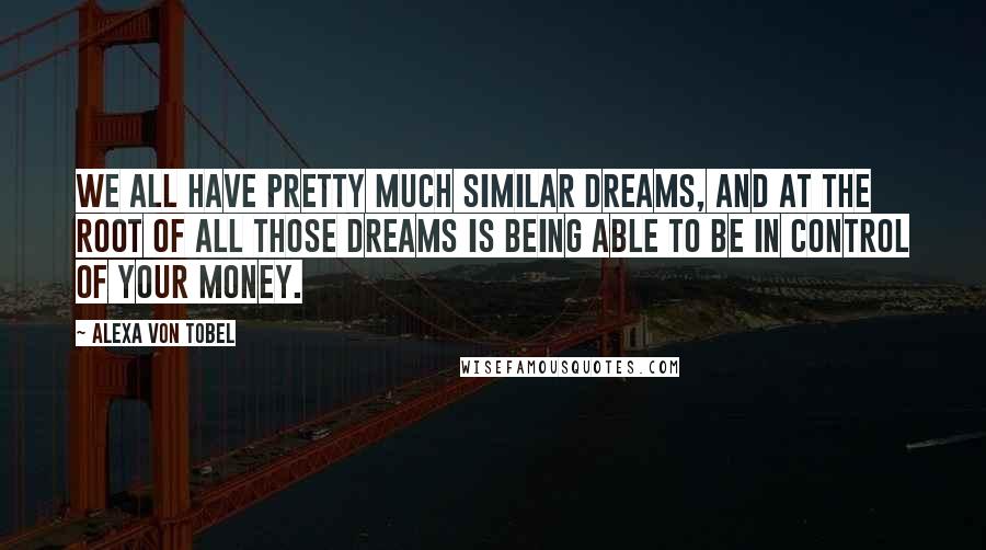 Alexa Von Tobel Quotes: We all have pretty much similar dreams, and at the root of all those dreams is being able to be in control of your money.