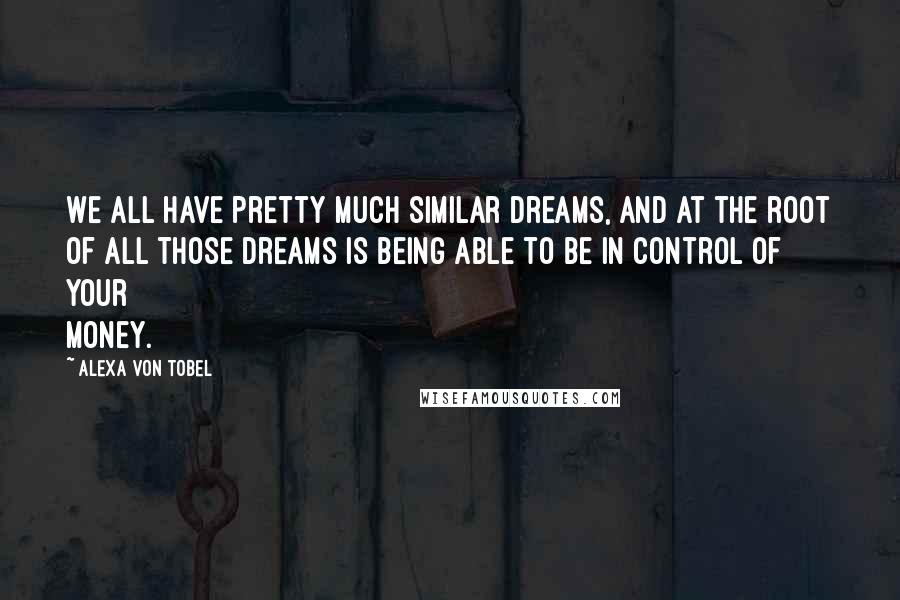 Alexa Von Tobel Quotes: We all have pretty much similar dreams, and at the root of all those dreams is being able to be in control of your money.