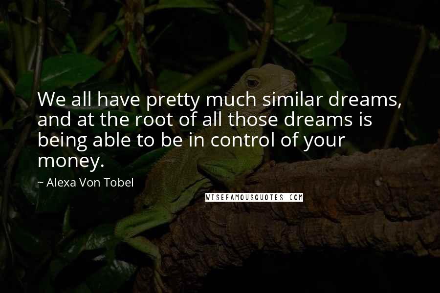 Alexa Von Tobel Quotes: We all have pretty much similar dreams, and at the root of all those dreams is being able to be in control of your money.