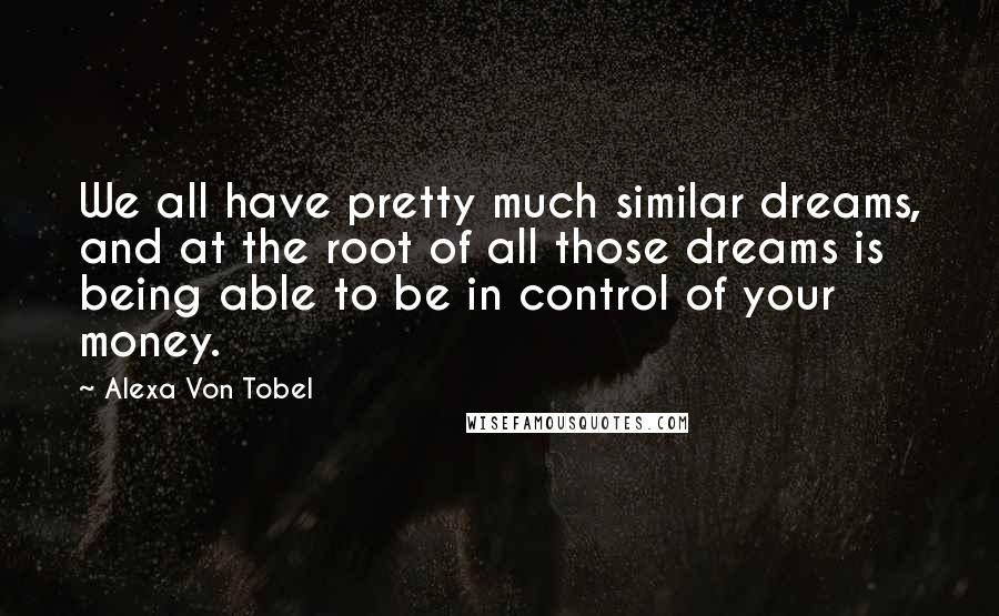 Alexa Von Tobel Quotes: We all have pretty much similar dreams, and at the root of all those dreams is being able to be in control of your money.