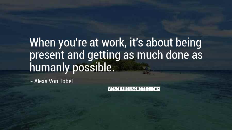Alexa Von Tobel Quotes: When you're at work, it's about being present and getting as much done as humanly possible.