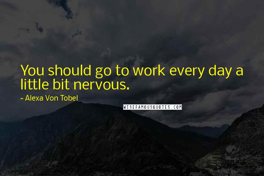 Alexa Von Tobel Quotes: You should go to work every day a little bit nervous.