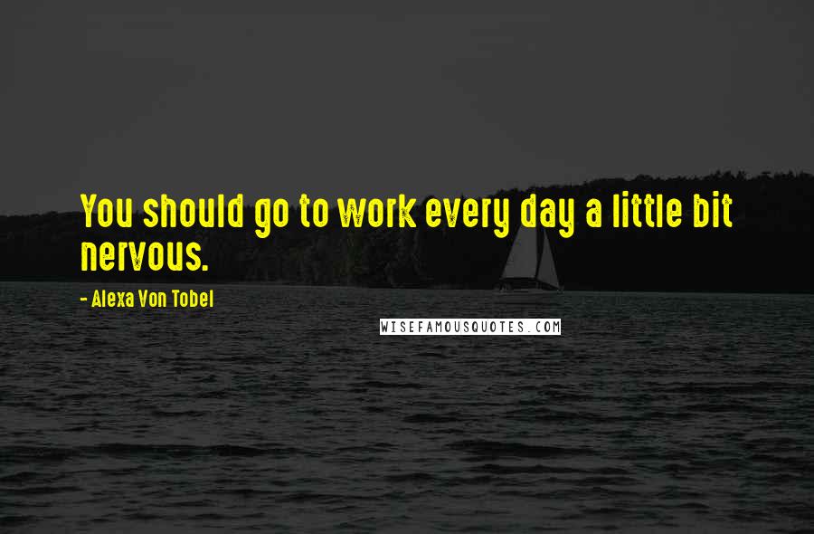 Alexa Von Tobel Quotes: You should go to work every day a little bit nervous.