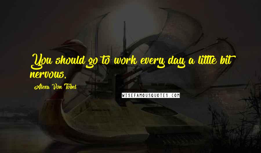 Alexa Von Tobel Quotes: You should go to work every day a little bit nervous.