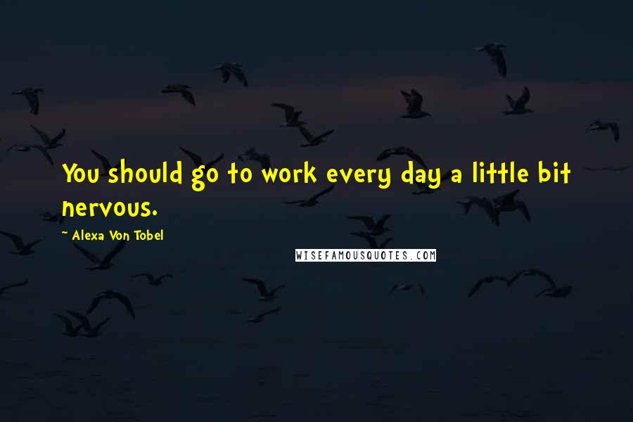 Alexa Von Tobel Quotes: You should go to work every day a little bit nervous.