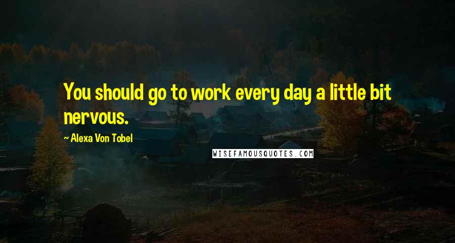 Alexa Von Tobel Quotes: You should go to work every day a little bit nervous.