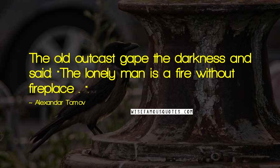 Alexandar Tomov Quotes: The old outcast gape the darkness and said: "The lonely man is a fire without fireplace ... ".
