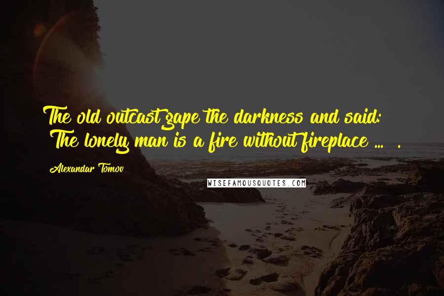 Alexandar Tomov Quotes: The old outcast gape the darkness and said: "The lonely man is a fire without fireplace ... ".