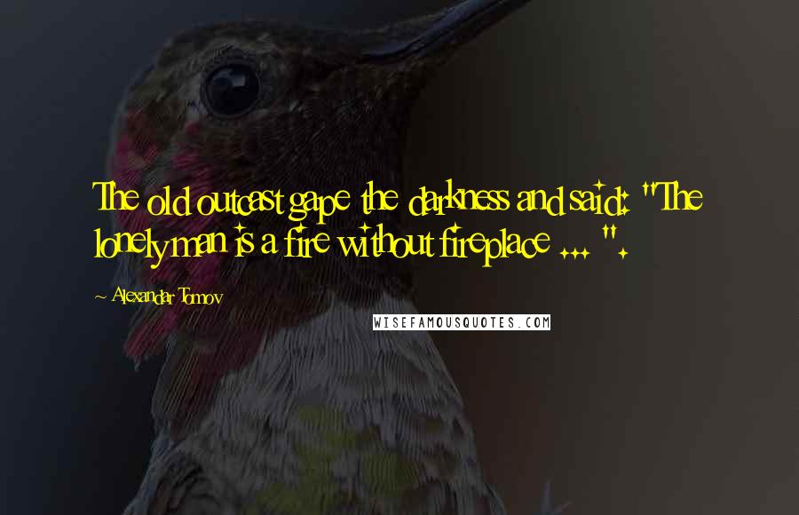 Alexandar Tomov Quotes: The old outcast gape the darkness and said: "The lonely man is a fire without fireplace ... ".