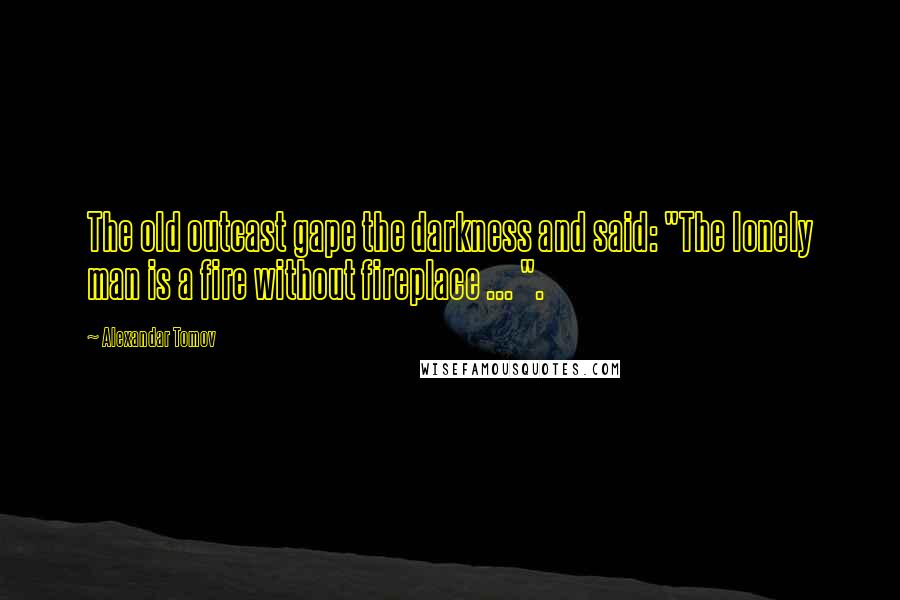 Alexandar Tomov Quotes: The old outcast gape the darkness and said: "The lonely man is a fire without fireplace ... ".