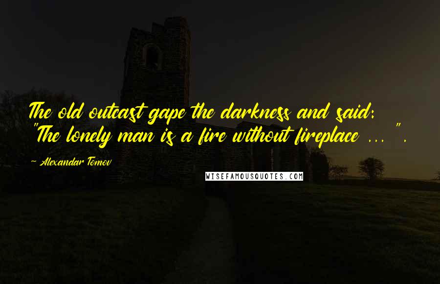 Alexandar Tomov Quotes: The old outcast gape the darkness and said: "The lonely man is a fire without fireplace ... ".