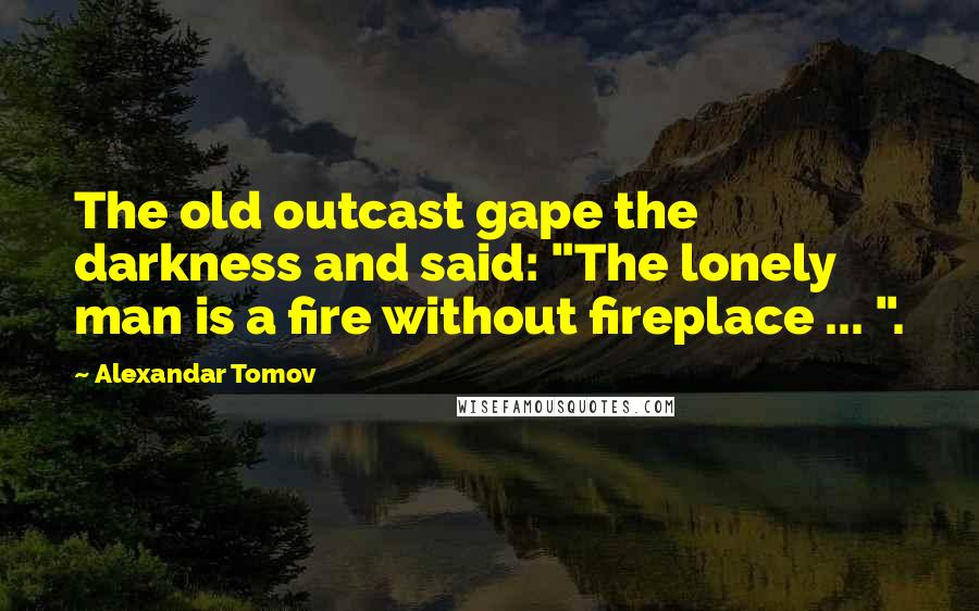 Alexandar Tomov Quotes: The old outcast gape the darkness and said: "The lonely man is a fire without fireplace ... ".