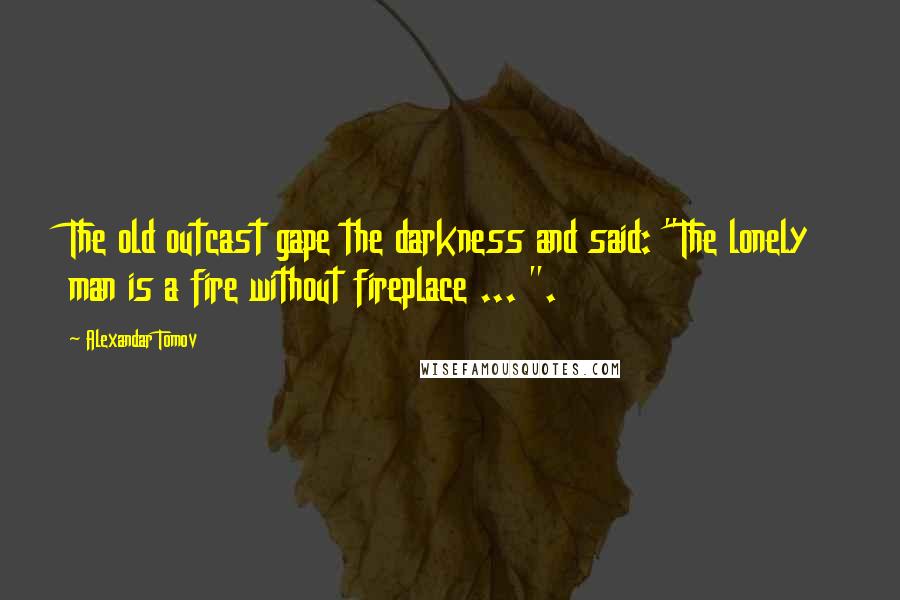Alexandar Tomov Quotes: The old outcast gape the darkness and said: "The lonely man is a fire without fireplace ... ".