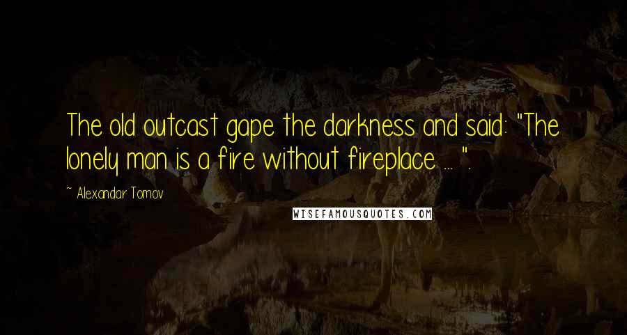 Alexandar Tomov Quotes: The old outcast gape the darkness and said: "The lonely man is a fire without fireplace ... ".