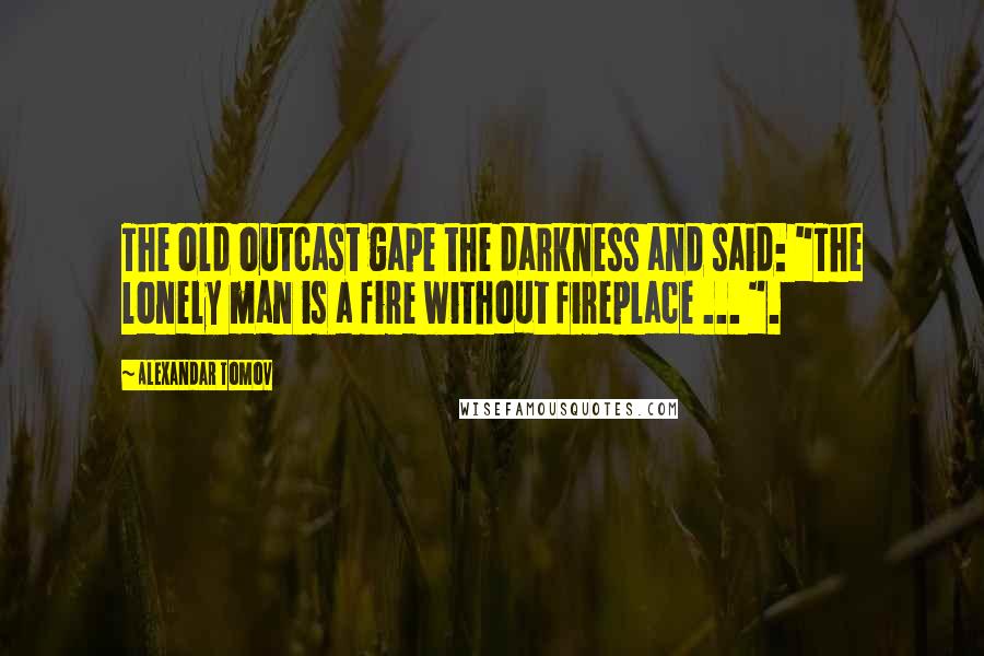 Alexandar Tomov Quotes: The old outcast gape the darkness and said: "The lonely man is a fire without fireplace ... ".