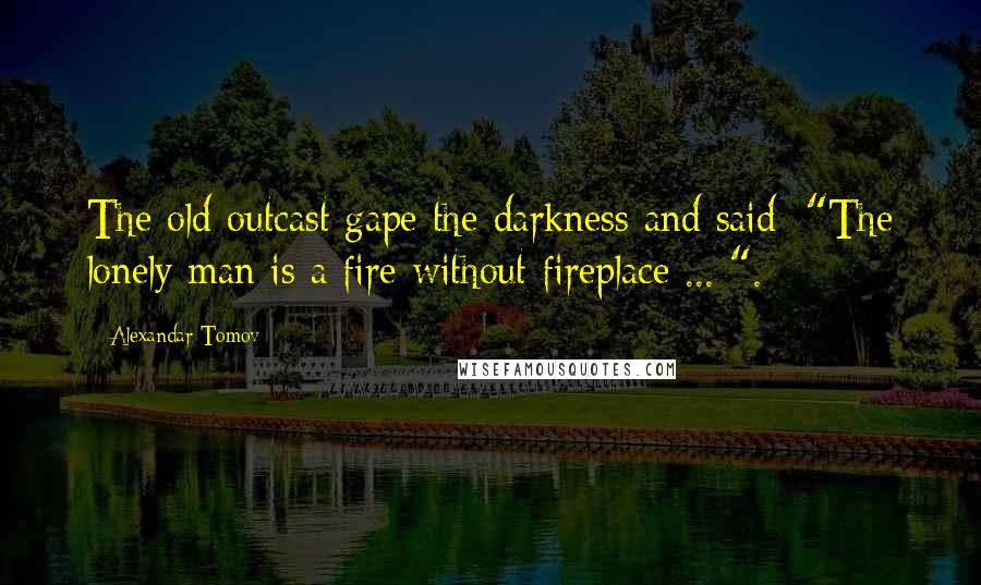 Alexandar Tomov Quotes: The old outcast gape the darkness and said: "The lonely man is a fire without fireplace ... ".