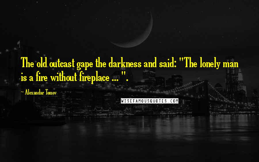 Alexandar Tomov Quotes: The old outcast gape the darkness and said: "The lonely man is a fire without fireplace ... ".