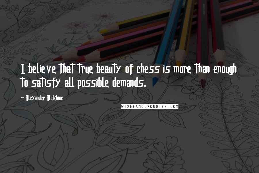 Alexander Alekhine Quotes: I believe that true beauty of chess is more than enough to satisfy all possible demands.
