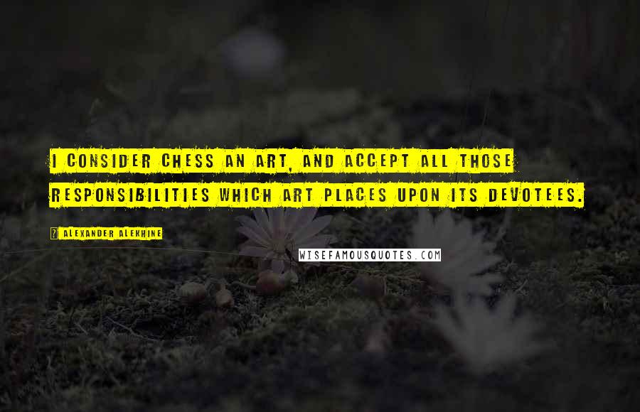 Alexander Alekhine Quotes: I consider chess an art, and accept all those responsibilities which art places upon its devotees.