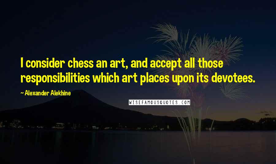 Alexander Alekhine Quotes: I consider chess an art, and accept all those responsibilities which art places upon its devotees.