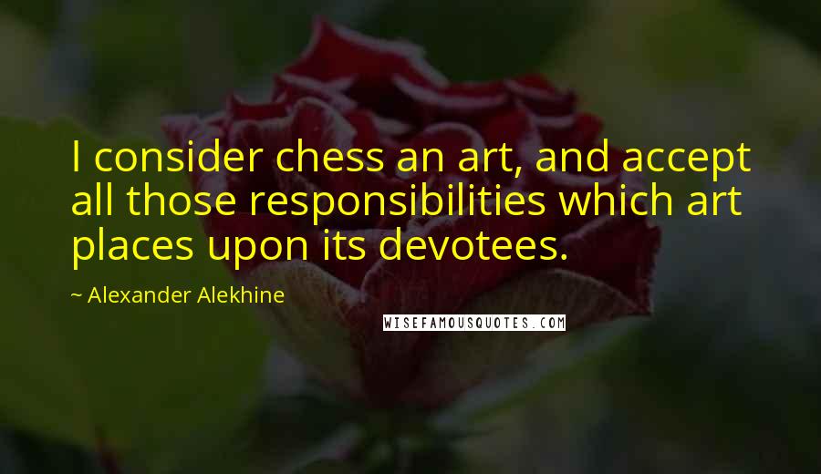 Alexander Alekhine Quotes: I consider chess an art, and accept all those responsibilities which art places upon its devotees.