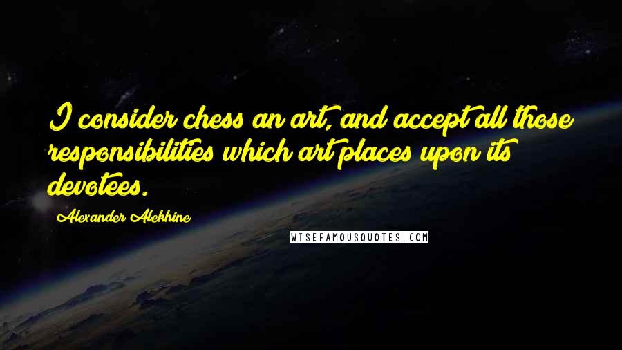 Alexander Alekhine Quotes: I consider chess an art, and accept all those responsibilities which art places upon its devotees.