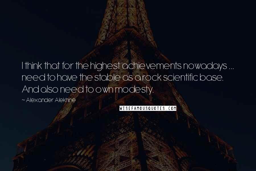 Alexander Alekhine Quotes: I think that for the highest achievements nowadays ... need to have the stable as a rock scientific base. And also need to own modesty.