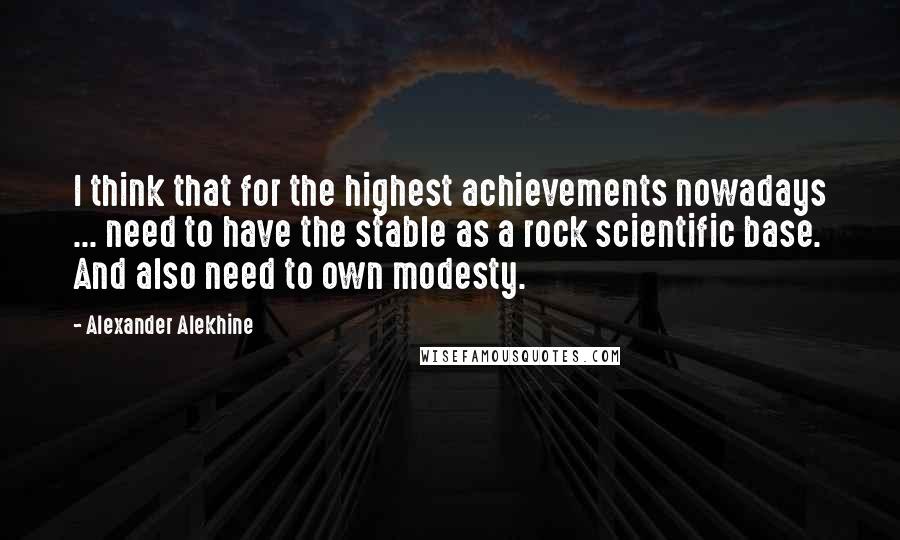 Alexander Alekhine Quotes: I think that for the highest achievements nowadays ... need to have the stable as a rock scientific base. And also need to own modesty.