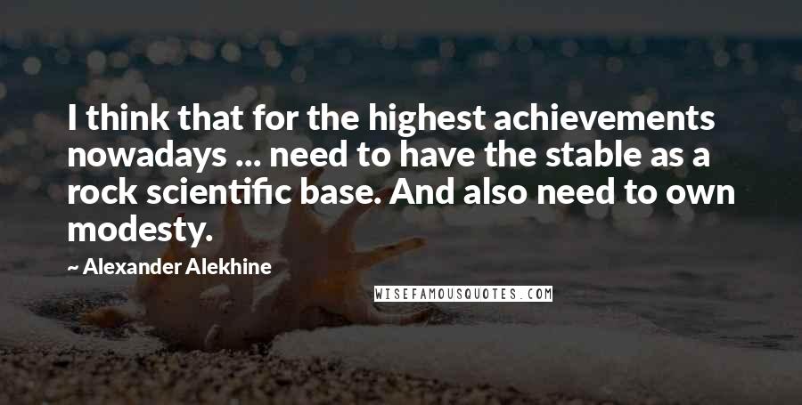 Alexander Alekhine Quotes: I think that for the highest achievements nowadays ... need to have the stable as a rock scientific base. And also need to own modesty.