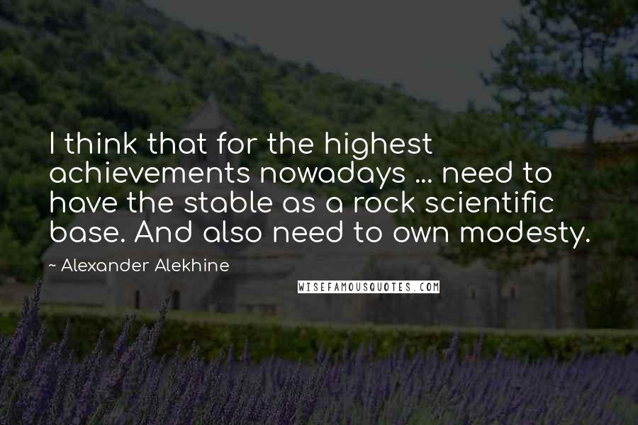 Alexander Alekhine Quotes: I think that for the highest achievements nowadays ... need to have the stable as a rock scientific base. And also need to own modesty.