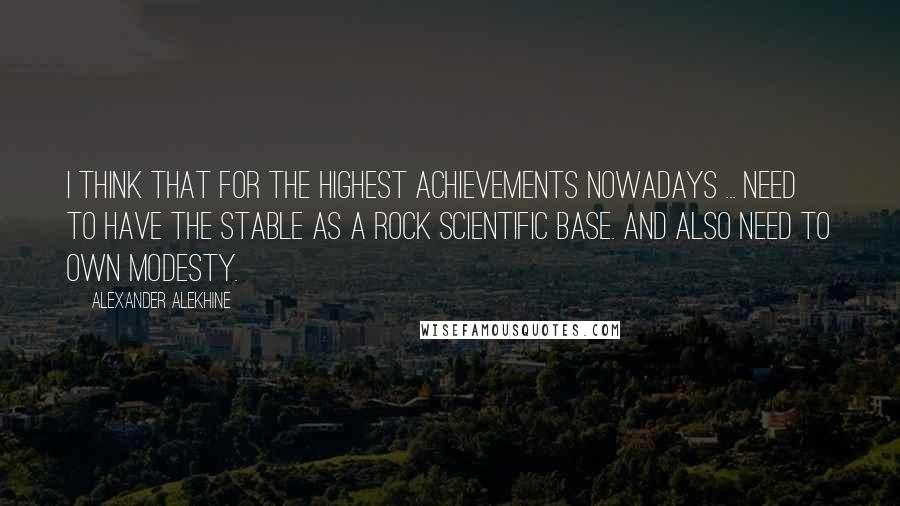 Alexander Alekhine Quotes: I think that for the highest achievements nowadays ... need to have the stable as a rock scientific base. And also need to own modesty.