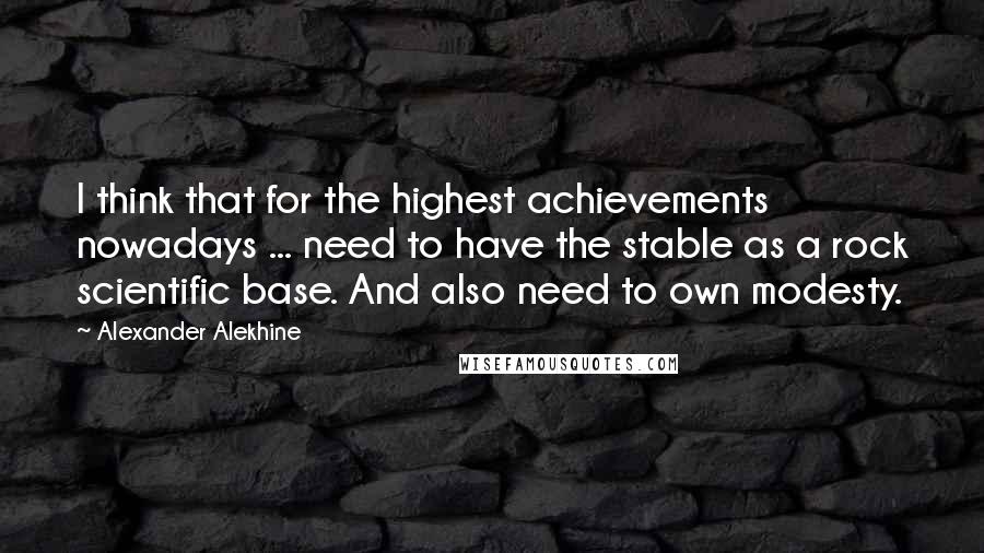 Alexander Alekhine Quotes: I think that for the highest achievements nowadays ... need to have the stable as a rock scientific base. And also need to own modesty.