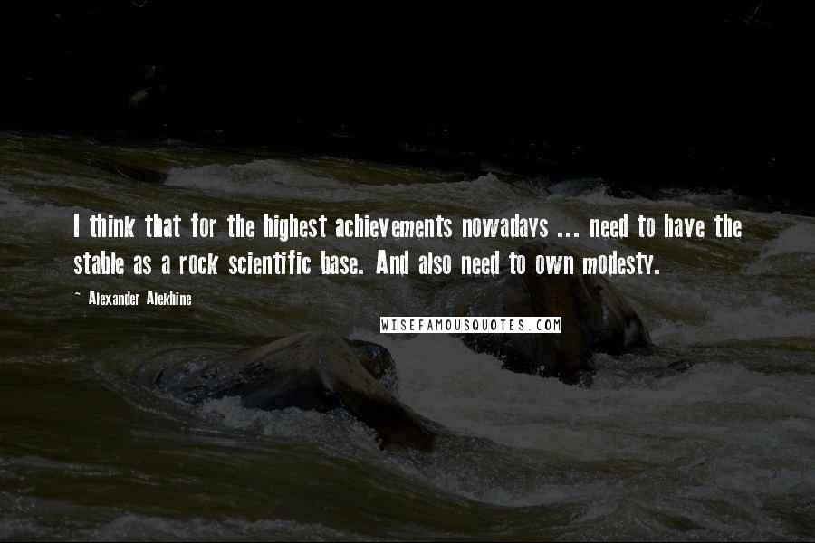 Alexander Alekhine Quotes: I think that for the highest achievements nowadays ... need to have the stable as a rock scientific base. And also need to own modesty.