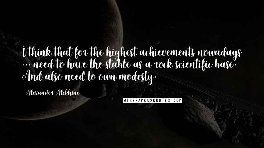 Alexander Alekhine Quotes: I think that for the highest achievements nowadays ... need to have the stable as a rock scientific base. And also need to own modesty.