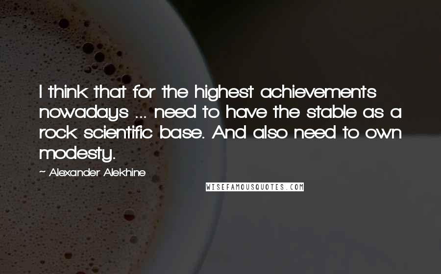 Alexander Alekhine Quotes: I think that for the highest achievements nowadays ... need to have the stable as a rock scientific base. And also need to own modesty.