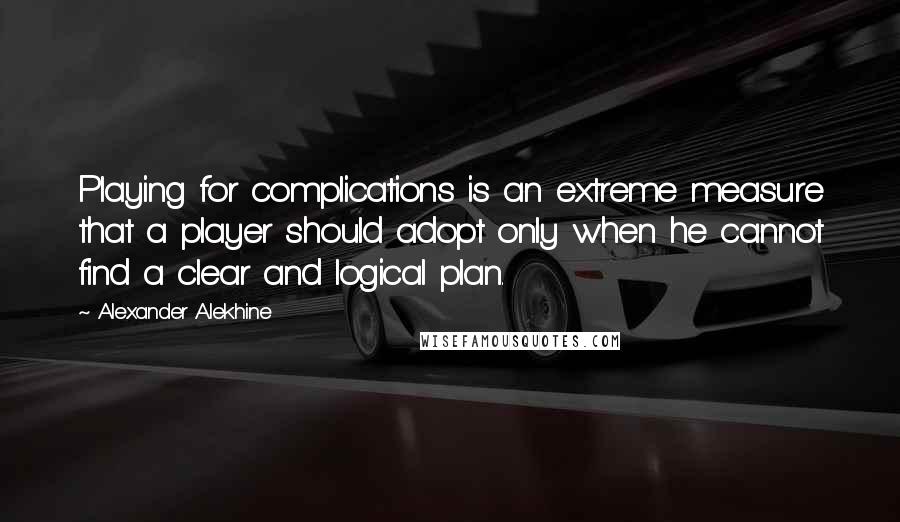 Alexander Alekhine Quotes: Playing for complications is an extreme measure that a player should adopt only when he cannot find a clear and logical plan.