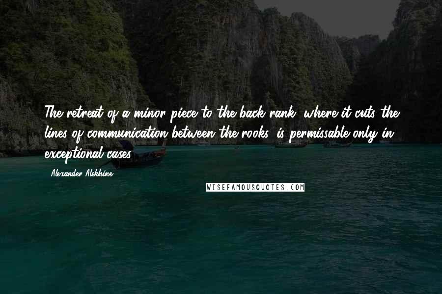 Alexander Alekhine Quotes: The retreat of a minor piece to the back rank, where it cuts the lines of communication between the rooks, is permissable only in exceptional cases.