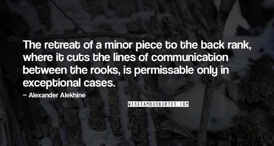 Alexander Alekhine Quotes: The retreat of a minor piece to the back rank, where it cuts the lines of communication between the rooks, is permissable only in exceptional cases.