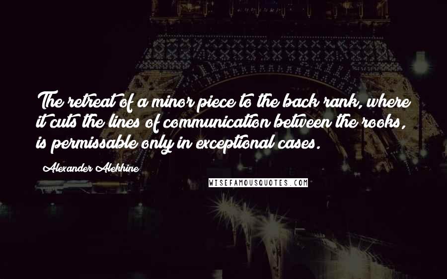 Alexander Alekhine Quotes: The retreat of a minor piece to the back rank, where it cuts the lines of communication between the rooks, is permissable only in exceptional cases.