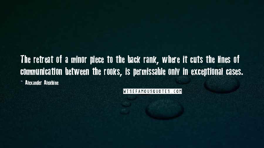 Alexander Alekhine Quotes: The retreat of a minor piece to the back rank, where it cuts the lines of communication between the rooks, is permissable only in exceptional cases.