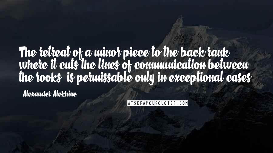 Alexander Alekhine Quotes: The retreat of a minor piece to the back rank, where it cuts the lines of communication between the rooks, is permissable only in exceptional cases.