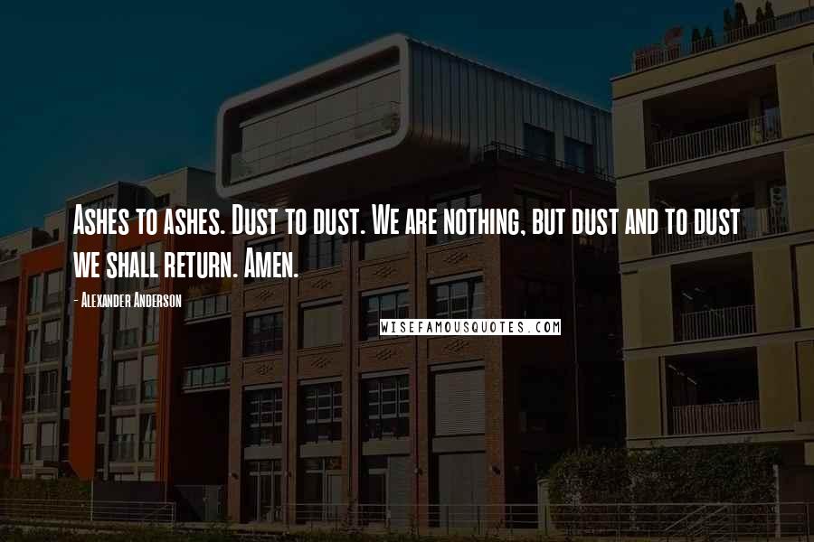 Alexander Anderson Quotes: Ashes to ashes. Dust to dust. We are nothing, but dust and to dust we shall return. Amen.