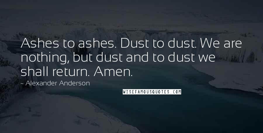 Alexander Anderson Quotes: Ashes to ashes. Dust to dust. We are nothing, but dust and to dust we shall return. Amen.