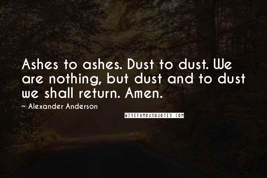 Alexander Anderson Quotes: Ashes to ashes. Dust to dust. We are nothing, but dust and to dust we shall return. Amen.