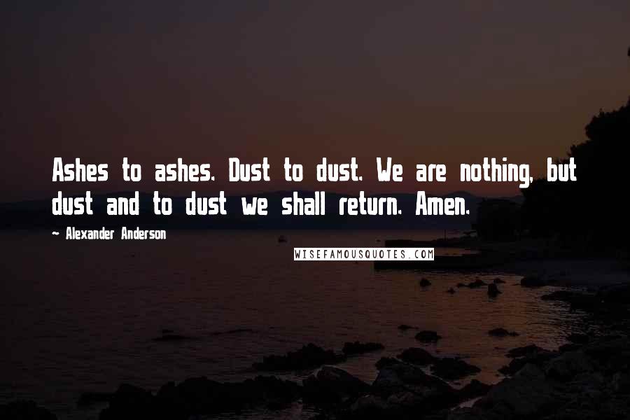 Alexander Anderson Quotes: Ashes to ashes. Dust to dust. We are nothing, but dust and to dust we shall return. Amen.