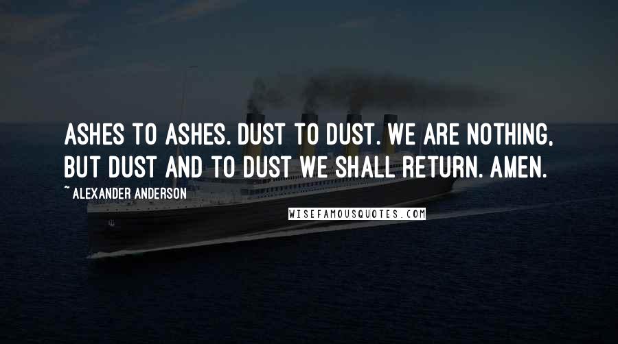 Alexander Anderson Quotes: Ashes to ashes. Dust to dust. We are nothing, but dust and to dust we shall return. Amen.
