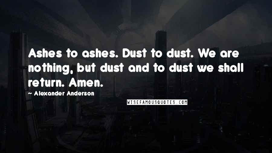Alexander Anderson Quotes: Ashes to ashes. Dust to dust. We are nothing, but dust and to dust we shall return. Amen.