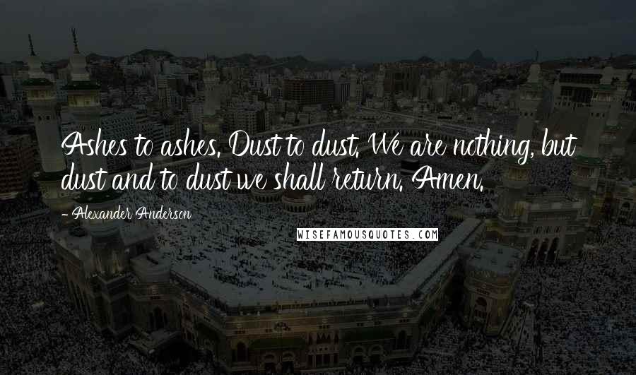 Alexander Anderson Quotes: Ashes to ashes. Dust to dust. We are nothing, but dust and to dust we shall return. Amen.